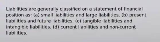 Liabilities are generally classified on a statement of financial position as: (a) small liabilities and large liabilities. (b) present liabilities and future liabilities. (c) tangible liabilities and intangible liabilities. (d) current liabilities and non-current liabilities.