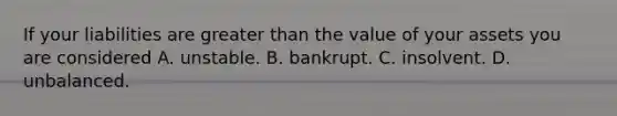 If your liabilities are greater than the value of your assets you are considered A. unstable. B. bankrupt. C. insolvent. D. unbalanced.