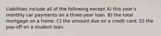 Liabilities include all of the following except A) this year's monthly car payments on a three-year loan. B) the total mortgage on a home. C) the amount due on a credit card. D) the pay-off on a student loan.