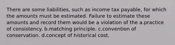 There are some liabilities, such as income tax payable, for which the amounts must be estimated. Failure to estimate these amounts and record them would be a violation of the a.practice of consistency. b.matching principle. c.convention of conservation. d.concept of historical cost.