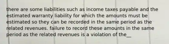 there are some liabilities such as income taxes payable and the estimated warranty liability for which the amounts must be estimated so they can be recorded in the same period as the related revenues. failure to record these amounts in the same period as the related revenues is a violation of the__