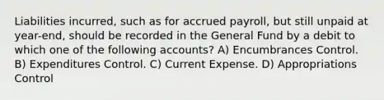 Liabilities incurred, such as for accrued payroll, but still unpaid at year-end, should be recorded in the General Fund by a debit to which one of the following accounts? A) Encumbrances Control. B) Expenditures Control. C) Current Expense. D) Appropriations Control