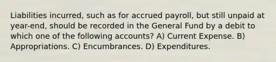 Liabilities incurred, such as for accrued payroll, but still unpaid at year-end, should be recorded in the General Fund by a debit to which one of the following accounts? A) Current Expense. B) Appropriations. C) Encumbrances. D) Expenditures.