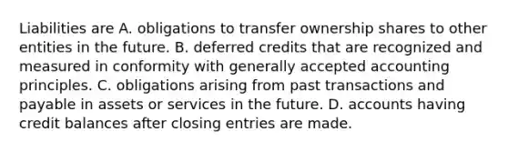 Liabilities are A. obligations to transfer ownership shares to other entities in the future. B. deferred credits that are recognized and measured in conformity with generally accepted accounting principles. C. obligations arising from past transactions and payable in assets or services in the future. D. accounts having credit balances after closing entries are made.