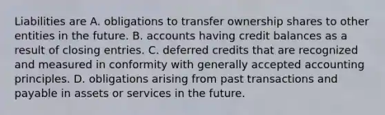 Liabilities are A. obligations to transfer ownership shares to other entities in the future. B. accounts having credit balances as a result of <a href='https://www.questionai.com/knowledge/kosjhwC4Ps-closing-entries' class='anchor-knowledge'>closing entries</a>. C. deferred credits that are recognized and measured in conformity with <a href='https://www.questionai.com/knowledge/kwjD9YtMH2-generally-accepted-accounting-principles' class='anchor-knowledge'>generally accepted accounting principles</a>. D. obligations arising from past transactions and payable in assets or services in the future.