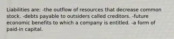 Liabilities are: -the outflow of resources that decrease common stock. -debts payable to outsiders called creditors. -future economic benefits to which a company is entitled. -a form of paid-in capital.