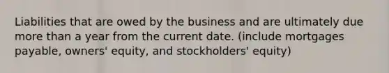 Liabilities that are owed by the business and are ultimately due more than a year from the current date. (include mortgages payable, owners' equity, and stockholders' equity)