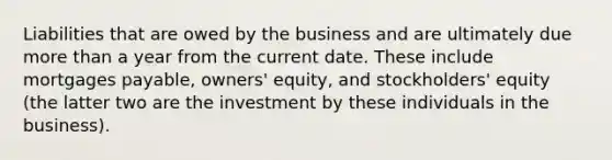 Liabilities that are owed by the business and are ultimately due more than a year from the current date. These include mortgages payable, owners' equity, and stockholders' equity (the latter two are the investment by these individuals in the business).