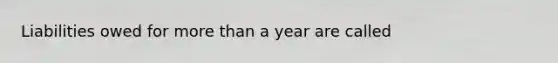 Liabilities owed for more than a year are called