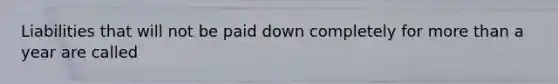 Liabilities that will not be paid down completely for more than a year are called