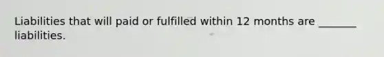 Liabilities that will paid or fulfilled within 12 months are _______ liabilities.