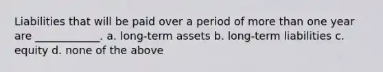 Liabilities that will be paid over a period of more than one year are ____________. a. long-term assets b. long-term liabilities c. equity d. none of the above