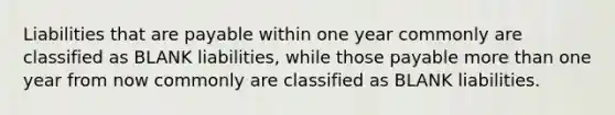 Liabilities that are payable within one year commonly are classified as BLANK liabilities, while those payable more than one year from now commonly are classified as BLANK liabilities.