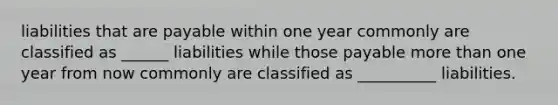 liabilities that are payable within one year commonly are classified as ______ liabilities while those payable more than one year from now commonly are classified as __________ liabilities.