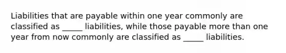 Liabilities that are payable within one year commonly are classified as _____ liabilities, while those payable more than one year from now commonly are classified as _____ liabilities.