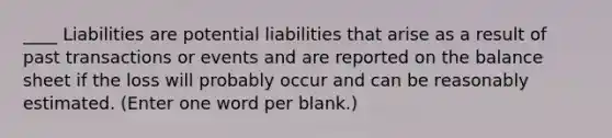 ____ Liabilities are potential liabilities that arise as a result of past transactions or events and are reported on the balance sheet if the loss will probably occur and can be reasonably estimated. (Enter one word per blank.)