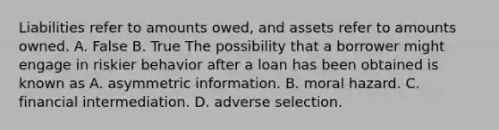 Liabilities refer to amounts​ owed, and assets refer to amounts owned. A. False B. True The possibility that a borrower might engage in riskier behavior after a loan has been obtained is known as A. asymmetric information. B. moral hazard. C. financial intermediation. D. adverse selection.