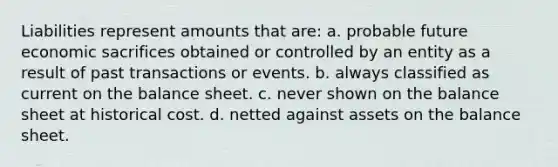 Liabilities represent amounts that are: a. probable future economic sacrifices obtained or controlled by an entity as a result of past transactions or events. b. always classified as current on the balance sheet. c. never shown on the balance sheet at historical cost. d. netted against assets on the balance sheet.