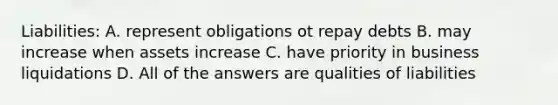 Liabilities: A. represent obligations ot repay debts B. may increase when assets increase C. have priority in business liquidations D. All of the answers are qualities of liabilities