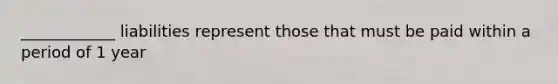 ____________ liabilities represent those that must be paid within a period of 1 year