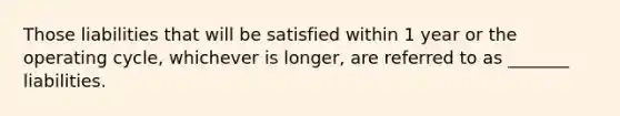 Those liabilities that will be satisfied within 1 year or the operating cycle, whichever is longer, are referred to as _______ liabilities.