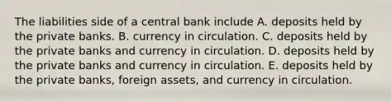 The liabilities side of a central bank include A. deposits held by the private banks. B. currency in circulation. C. deposits held by the private banks and currency in circulation. D. deposits held by the private banks and currency in circulation. E. deposits held by the private banks, foreign assets, and currency in circulation.