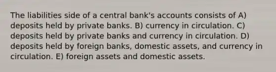 The liabilities side of a central bank's accounts consists of A) deposits held by private banks. B) currency in circulation. C) deposits held by private banks and currency in circulation. D) deposits held by foreign banks, domestic assets, and currency in circulation. E) foreign assets and domestic assets.