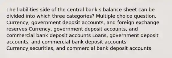 The liabilities side of the central bank's balance sheet can be divided into which three categories? Multiple choice question. Currency, government deposit accounts, and foreign exchange reserves Currency, government deposit accounts, and commercial bank deposit accounts Loans, government deposit accounts, and commercial bank deposit accounts Currency,securities, and commercial bank deposit accounts