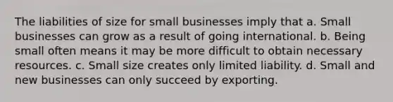 The liabilities of size for small businesses imply that a. Small businesses can grow as a result of going international. b. Being small often means it may be more difficult to obtain necessary resources. c. Small size creates only limited liability. d. Small and new businesses can only succeed by exporting.