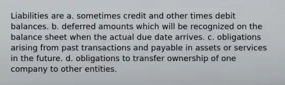 Liabilities are a. sometimes credit and other times debit balances. b. deferred amounts which will be recognized on the balance sheet when the actual due date arrives. c. obligations arising from past transactions and payable in assets or services in the future. d. obligations to transfer ownership of one company to other entities.