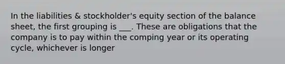 In the liabilities & stockholder's equity section of the balance sheet, the first grouping is ___. These are obligations that the company is to pay within the comping year or its operating cycle, whichever is longer