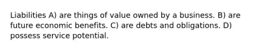 Liabilities A) are things of value owned by a business. B) are future economic benefits. C) are debts and obligations. D) possess service potential.