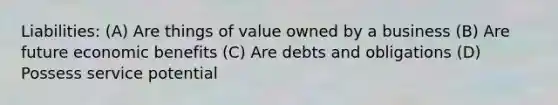 Liabilities: (A) Are things of value owned by a business (B) Are future economic benefits (C) Are debts and obligations (D) Possess service potential