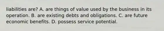 liabilities are? A. are things of value used by the business in its operation. B. are existing debts and obligations. C. are future economic benefits. D. possess service potential.