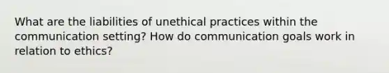 What are the liabilities of unethical practices within the communication setting? How do communication goals work in relation to ethics?