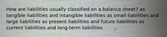 How are liabilities usually classified on a balance sheet? as tangible liabilities and intangible liabilities as small liabilities and large liabilities as present liabilities and future liabilities as current liabilities and long-term liabilities