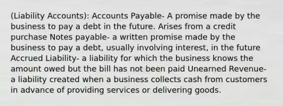 (Liability Accounts): Accounts Payable- A promise made by the business to pay a debt in the future. Arises from a credit purchase Notes payable- a written promise made by the business to pay a debt, usually involving interest, in the future Accrued Liability- a liability for which the business knows the amount owed but the bill has not been paid Unearned Revenue- a liability created when a business collects cash from customers in advance of providing services or delivering goods.