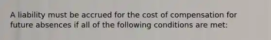 A liability must be accrued for the cost of compensation for future absences if all of the following conditions are met: