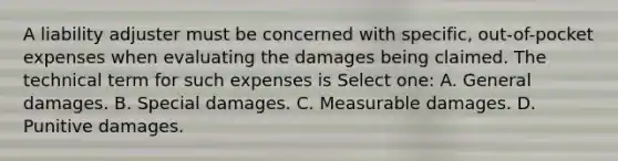 A liability adjuster must be concerned with specific, out-of-pocket expenses when evaluating the damages being claimed. The technical term for such expenses is Select one: A. General damages. B. Special damages. C. Measurable damages. D. Punitive damages.