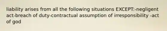 liability arises from all the following situations EXCEPT:-negligent act-breach of duty-contractual assumption of irresponsibility -act of god