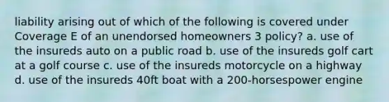 liability arising out of which of the following is covered under Coverage E of an unendorsed homeowners 3 policy? a. use of the insureds auto on a public road b. use of the insureds golf cart at a golf course c. use of the insureds motorcycle on a highway d. use of the insureds 40ft boat with a 200-horsespower engine