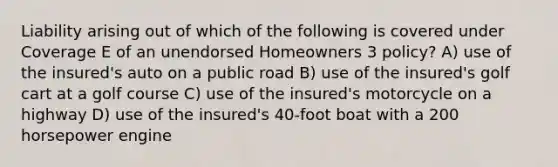 Liability arising out of which of the following is covered under Coverage E of an unendorsed Homeowners 3 policy? A) use of the insured's auto on a public road B) use of the insured's golf cart at a golf course C) use of the insured's motorcycle on a highway D) use of the insured's 40-foot boat with a 200 horsepower engine