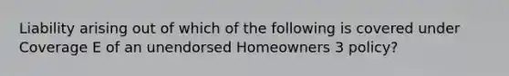 Liability arising out of which of the following is covered under Coverage E of an unendorsed Homeowners 3 policy?