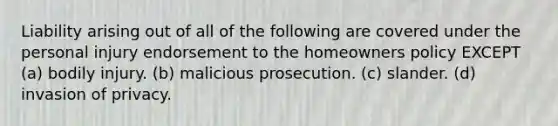 Liability arising out of all of the following are covered under the personal injury endorsement to the homeowners policy EXCEPT (a) bodily injury. (b) malicious prosecution. (c) slander. (d) invasion of privacy.