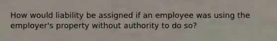 How would liability be assigned if an employee was using the employer's property without authority to do so?