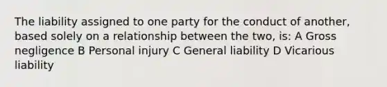 The liability assigned to one party for the conduct of another, based solely on a relationship between the two, is: A Gross negligence B Personal injury C General liability D Vicarious liability