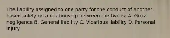 The liability assigned to one party for the conduct of another, based solely on a relationship between the two is: A. Gross negligence B. General liability C. Vicarious liability D. Personal injury