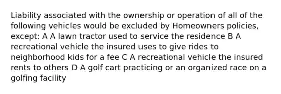 Liability associated with the ownership or operation of all of the following vehicles would be excluded by Homeowners policies, except: A A lawn tractor used to service the residence B A recreational vehicle the insured uses to give rides to neighborhood kids for a fee C A recreational vehicle the insured rents to others D A golf cart practicing or an organized race on a golfing facility