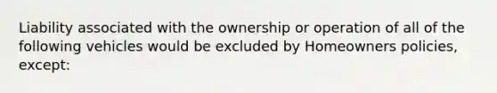 Liability associated with the ownership or operation of all of the following vehicles would be excluded by Homeowners policies, except: