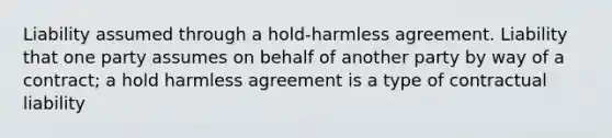 Liability assumed through a hold-harmless agreement. Liability that one party assumes on behalf of another party by way of a contract; a hold harmless agreement is a type of contractual liability